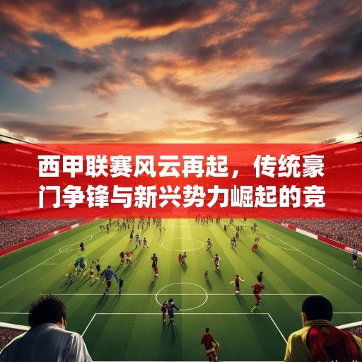 西甲联赛风云再起，传统豪门争锋与新兴势力崛起的竞技棋局