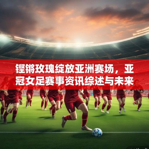 铿锵玫瑰绽放亚洲赛场，亚冠女足赛事资讯综述与未来展望