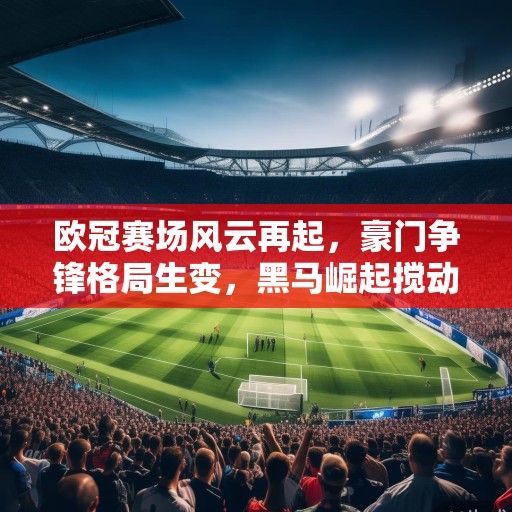 欧冠赛场风云再起，豪门争锋格局生变，黑马崛起搅动欧洲足坛