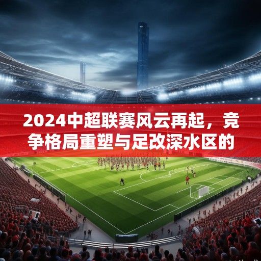 2024中超联赛风云再起，竞争格局重塑与足改深水区的破局之路