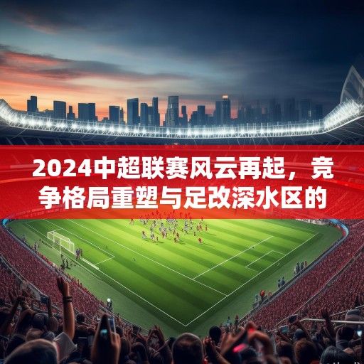 2024中超联赛风云再起，竞争格局重塑与足改深水区的破局之路