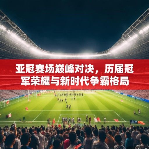 亚冠赛场巅峰对决，历届冠军荣耀与新时代争霸格局