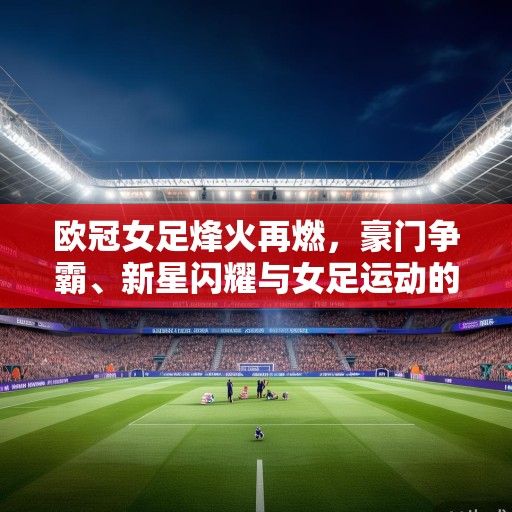 欧冠女足烽火再燃，豪门争霸、新星闪耀与女足运动的春天