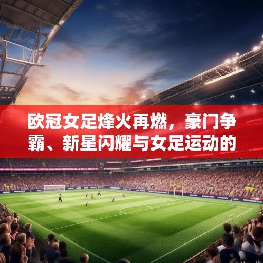 欧冠女足烽火再燃，豪门争霸、新星闪耀与女足运动的春天