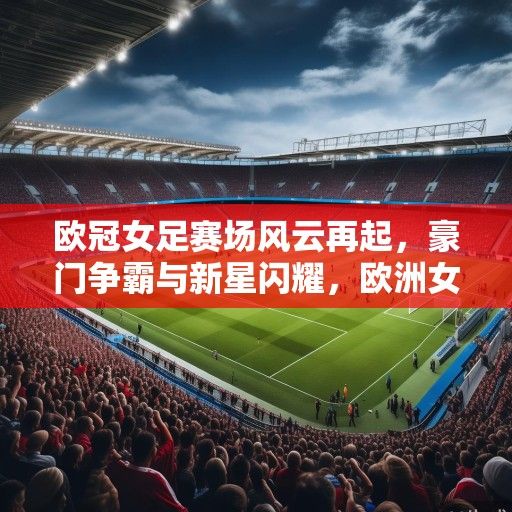 欧冠女足赛场风云再起，豪门争霸与新星闪耀，欧洲女足格局迎变革