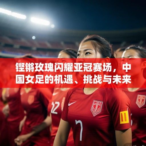 铿锵玫瑰闪耀亚冠赛场，中国女足的机遇、挑战与未来展望