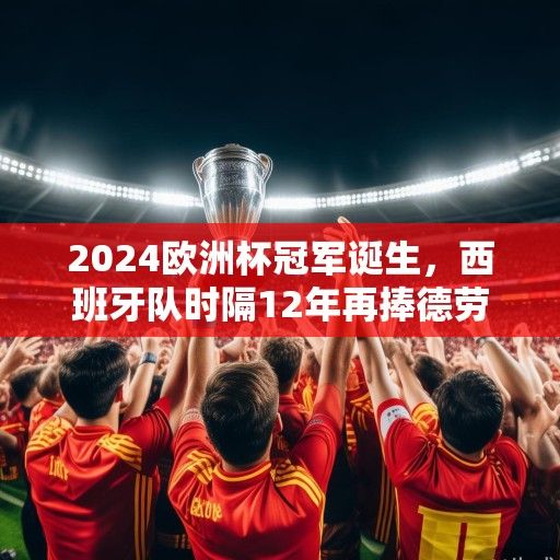 2024欧洲杯冠军诞生，西班牙队时隔12年再捧德劳内杯，青春风暴席卷欧洲