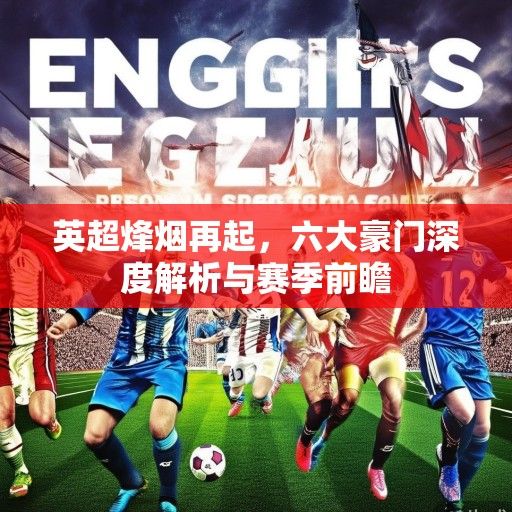 英超烽烟再起，六大豪门深度解析与赛季前瞻