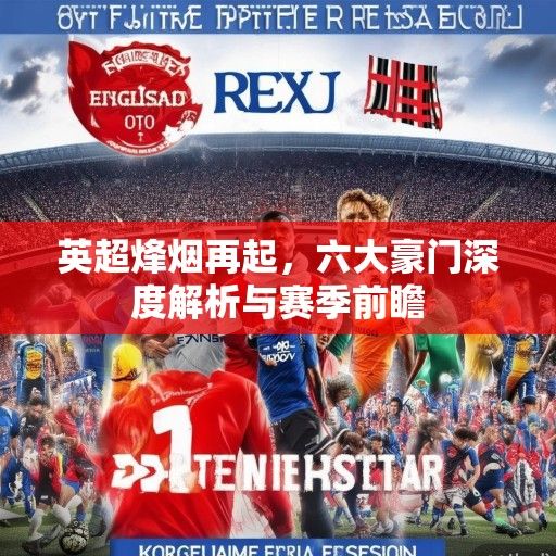英超烽烟再起，六大豪门深度解析与赛季前瞻