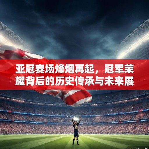 亚冠赛场烽烟再起，冠军荣耀背后的历史传承与未来展望