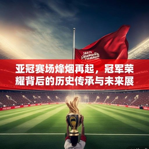 亚冠赛场烽烟再起，冠军荣耀背后的历史传承与未来展望
