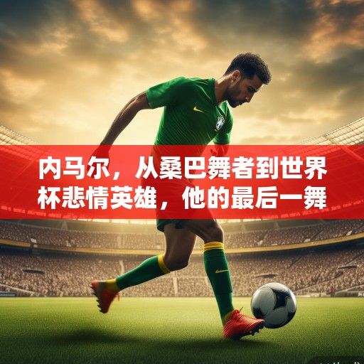 内马尔，从桑巴舞者到世界杯悲情英雄，他的最后一舞与未竟之梦