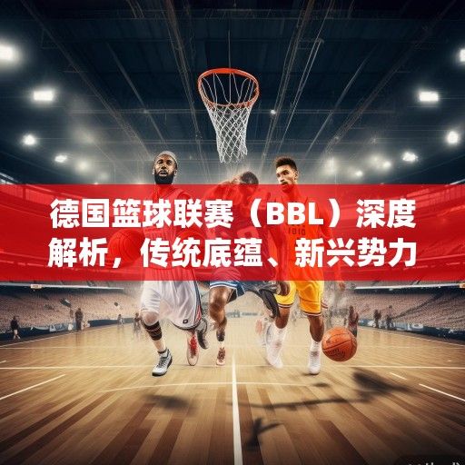 德国篮球联赛（BBL）深度解析，传统底蕴、新兴势力与欧洲篮球的崛起之路