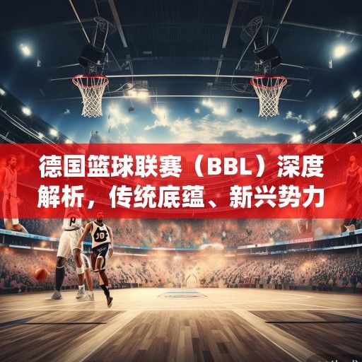 德国篮球联赛（BBL）深度解析，传统底蕴、新兴势力与欧洲篮球的崛起之路
