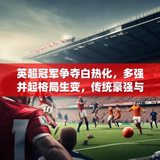 英超冠军争夺白热化，多强并起格局生变，传统豪强与新兴势力谁能笑到最后？