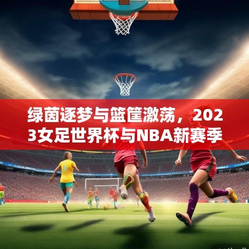 绿茵逐梦与篮筐激荡，2023女足世界杯与NBA新赛季赛程解析，双线竞技燃爆全球体育盛夏