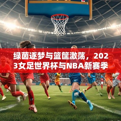 绿茵逐梦与篮筐激荡，2023女足世界杯与NBA新赛季赛程解析，双线竞技燃爆全球体育盛夏
