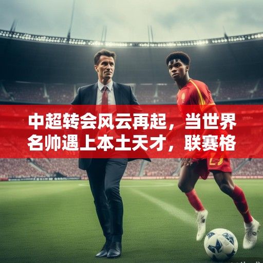 中超转会风云再起，当世界名帅遇上本土天才，联赛格局迎来新变局