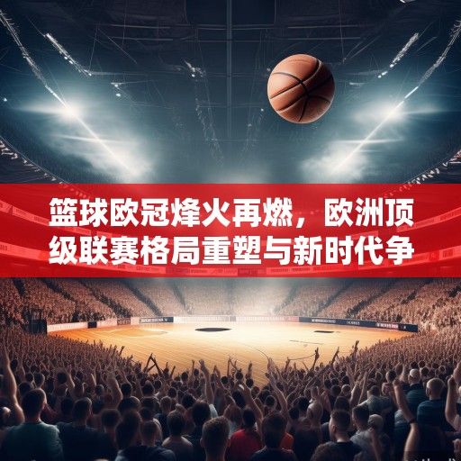 篮球欧冠烽火再燃，欧洲顶级联赛格局重塑与新时代争霸序幕