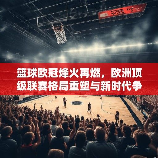 篮球欧冠烽火再燃，欧洲顶级联赛格局重塑与新时代争霸序幕