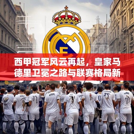 西甲冠军风云再起，皇家马德里卫冕之路与联赛格局新变数