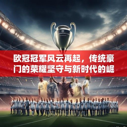 欧冠冠军风云再起,传统豪门的荣耀坚守与新时代的崛起之路 欧冠冠军风云再起,传统豪门的荣耀坚守与新时代的崛起之路