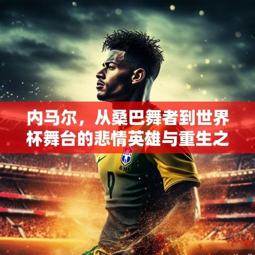 内马尔，从桑巴舞者到世界杯舞台的悲情英雄与重生之路