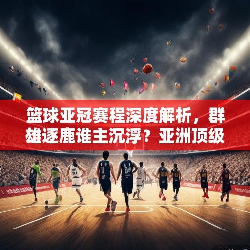 篮球亚冠赛程深度解析，群雄逐鹿谁主沉浮？亚洲顶级联赛烽火再燃