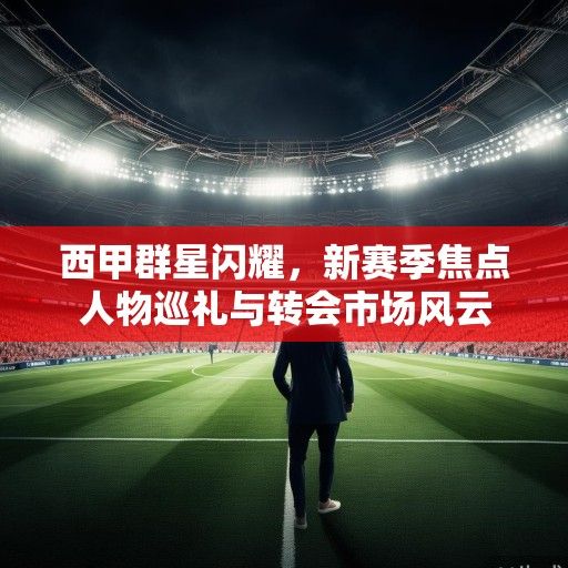 西甲群星闪耀，新赛季焦点人物巡礼与转会市场风云