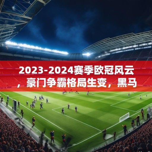 2023-2024赛季欧冠风云，豪门争霸格局生变，黑马崛起与战术革新引领新潮流