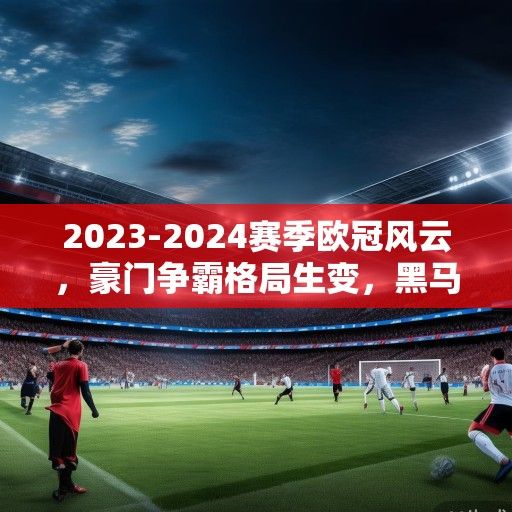 2023-2024赛季欧冠风云，豪门争霸格局生变，黑马崛起与战术革新引领新潮流