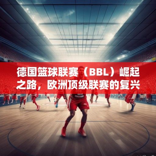 德国篮球联赛（BBL）崛起之路，欧洲顶级联赛的复兴与未来展望