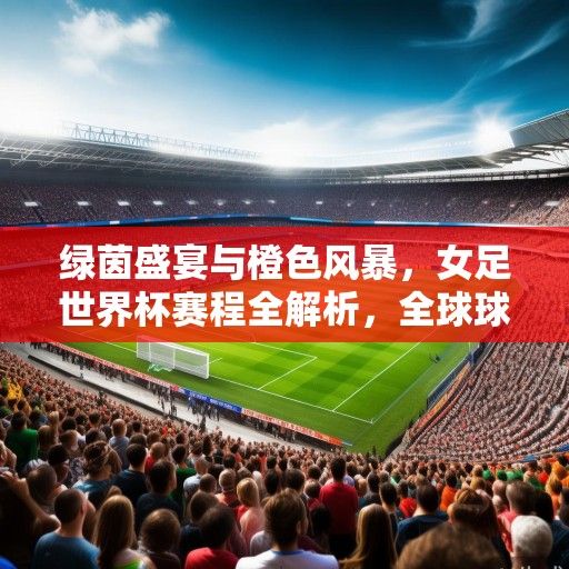绿茵盛宴与橙色风暴，女足世界杯赛程全解析，全球球迷共赴激情之约