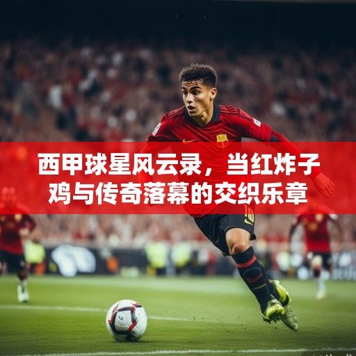 西甲球星风云录，当红炸子鸡与传奇落幕的交织乐章