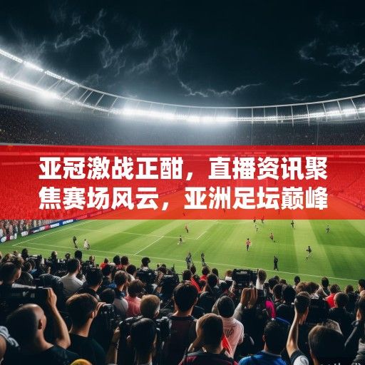 亚冠激战正酣，直播资讯聚焦赛场风云，亚洲足坛巅峰对决全面开启