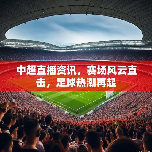 中超直播资讯，赛场风云直击，足球热潮再起