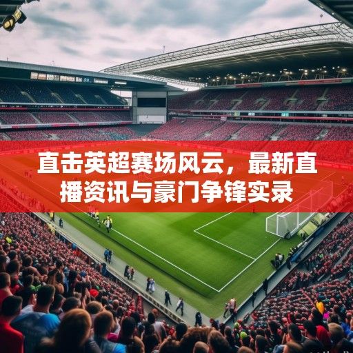 直击英超赛场风云，最新直播资讯与豪门争锋实录
