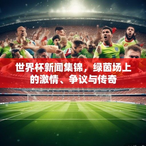 世界杯新闻集锦，绿茵场上的激情、争议与传奇