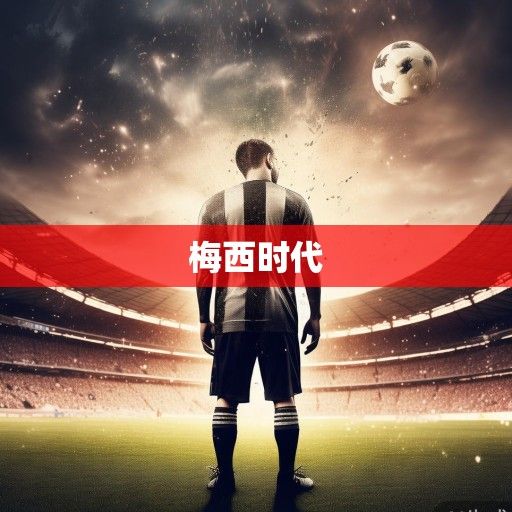 梅西的世界杯终章，从遗憾到圆满，一个时代的谢幕与传承