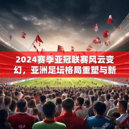 2024赛季亚冠联赛风云变幻，亚洲足坛格局重塑与新兴势力崛起