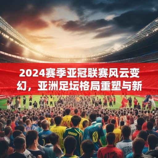 2024赛季亚冠联赛风云变幻，亚洲足坛格局重塑与新兴势力崛起
