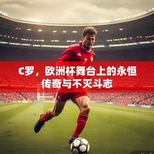 C罗，欧洲杯舞台上的永恒传奇与不灭斗志