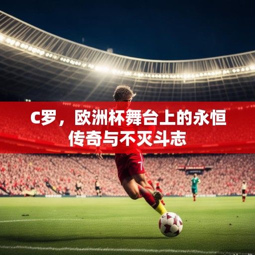 C罗，欧洲杯舞台上的永恒传奇与不灭斗志