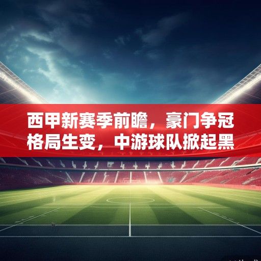 西甲新赛季前瞻，豪门争冠格局生变，中游球队掀起黑马浪潮