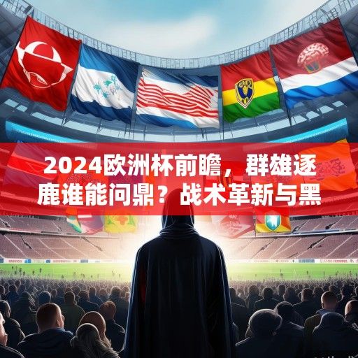 2024欧洲杯前瞻，群雄逐鹿谁能问鼎？战术革新与黑马悬念交织的盛宴