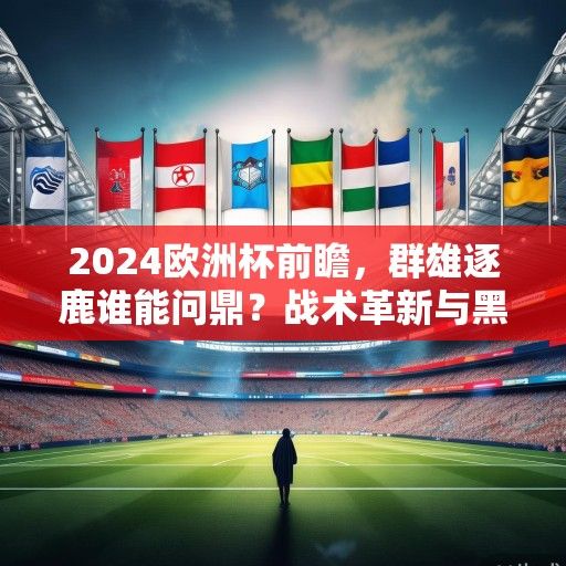 2024欧洲杯前瞻，群雄逐鹿谁能问鼎？战术革新与黑马悬念交织的盛宴