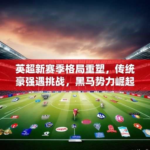 英超新赛季格局重塑，传统豪强遇挑战，黑马势力崛起争冠悬念升级