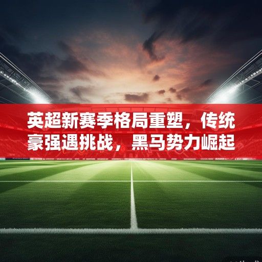 英超新赛季格局重塑，传统豪强遇挑战，黑马势力崛起争冠悬念升级