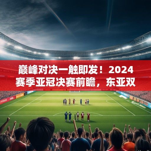 巅峰对决一触即发！2024赛季亚冠决赛前瞻，东亚双雄争霸，谁将问鼎亚洲之巅？