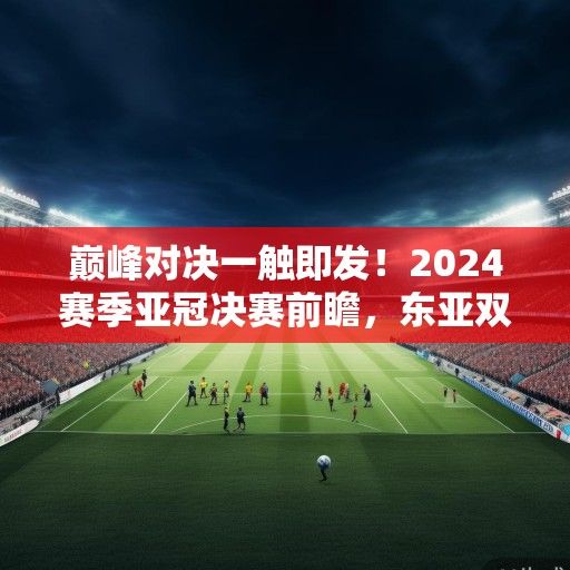 巅峰对决一触即发！2024赛季亚冠决赛前瞻，东亚双雄争霸，谁将问鼎亚洲之巅？